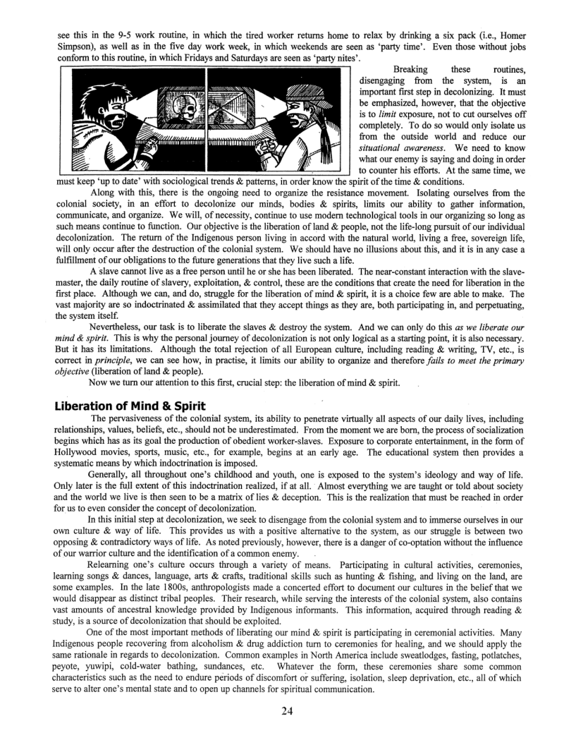 see this in the 9-5 work routine, in which the tired worker returns home to relax by drinking a six pack (i, Homer Simpson), as well as in the five day work week, in which weekends are scen as ‘party time’. Even those without jobs conform to this routine, in which Fridays and Saturdays are seen as ‘party nites”.  Breaking  these  routines, disengaging from the system, is an important first step in decolonizing. It must be emphasized, however, that the objective s to limi exposure, not to cut ourselves off completely. To do o would only isolate us from the outside world and reduce our situational awareness. We need to know ‘what our enemy is saying and doing in order 10 counter his efforts. At the same time, we must keep “up to date” with sociological rends & patterns, in order know the sprit of the time & conditions.  ‘Along with this, there is the ongoing need to organize the resistance movement. Isolating ourselves from the colonial society, in an effort to decolonize our minds, bodies & spirits, limits our abilty to gather information, communicate, and organize. We will of necessity, continue to use modern technological tools in our organizing so long as such means continue to function. Our objective s the iberation of land & peaple, not the life-long pursuit of our individual decolonization. The return of the Indigenous person living in accord with the natural world, lving a free, sovercign life, will only occur after the destruction of the colonial system. We should have no illusions about this, and it i in any case a fulfillment of our obligations to the future generations that they live such a life.  A slave cannot live as a ree person unil he orshe has been liberated. The near-constant interaction with the slave- ‘master, the daily routine of slavery, exploitation, & control, these are the conditions that create the need for iberation in the first place. Although we can, and do, strugele for the liberation of mind & spirit, it is a choice few are able to make. The vast majority are so indoctrinated & assimilated that they accept things as they are, both participating in, and perpetuating,  the system itself. Nevertheless, our task is to liberate the slaves & destroy the system. And we can only do this as we liberate our  ‘mind & spirit. This is why the personal journey of decolonization is not only logical as a sarting point, i s also necessary. But it has its limitations.  Although the total rejection of all European culture, including reading & writing, TV, etc., is correct in principle, we can see how, in practise, it limits our ability to organize and therefore fails 1o meet the primary abjective (liberation of land & people).  Now we tum our attention to this first, crucial step: the liberation of mind & spirit.  Liberation of Mind & Spirit  ‘The pervasiveness of the colonial system, is ability to penetrate virtually all aspects of our daily lives, including relationships, values, beliefs, etc., should not be underestimated. From the moment we are born, the process of socialization begins which has asits goal the production of obedient worker-slaves. Exposure to corporate entertainment, n the form of Hollywood movies, sports, music, etc., for example, begins at an early age. The educational system then provides a systematic means by which indoctrination is imposed.  Generally, all throughout one’s childhood and youth, one s exposed to the system’s ideology and way of life. Only later is the full extent of this indoctrination realized, if at all. Almost everything we are taught or told about society and the world we live is then seen to be a matrix of lies & deception. This is the realization that must be reached in order for us to even consider the concept of decolonization.  In this initial step at decolonization, we seek to disengage from the colonial system and to immerse ourselves in our own culture & way of life. This provides us with a positive altemative to the system, as our struggle is between two opposing & contradictory ways of life. As noted previously, however, there is a danger of co-optation without the influence of our warrior culture and the identification of a common enemy.  Releamning one’s culture occurs through a variety of means. ~Participating in cultural activiies, ceremonies, leaming songs & dances, language, arts & crafts, traditional skills such as hunting & fishing, and living on the land, are some examples. In the late 18005, anthropologists made a concerted effort to document our cultures in the belief that we would disappear as distinct tribal peoples. Their research, while serving the interests of the colonial system, also contains vast amounts of ancestral knowledge provided by Indigenous informants. This information, acquired through reading & study, is  source of decolonization that should be exploited.  One of the most important methods of liberating our mind & spi Indigenous people recovering from alcoholism & drug addiction tum to ceremonies for healing, and we should apply the same rationale in regards to decolonization. Common examples in North America include sweatlodges, fasting, potlatches, peyote, yuwipi, cold-water bathing, sundances, etc. Whatever the form, these ceremonies share some common characteristics such as the need to endure periods of discomfort or suffering, isolation, sleep deprivation, etc., all of which serve to lter one’s mental state and to open up channels for spiritual communication.  s participating in ceremonial activities. Many  24 